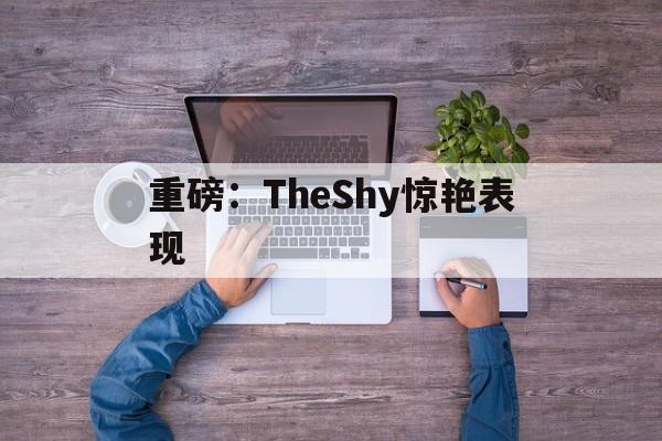 重磅:TheShy惊艳表现(theshy的颜值吸引女生吗) 重磅:TheShy惊艳表现(theshy的颜值吸引女生吗)